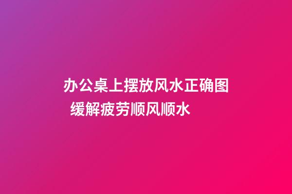 办公桌上摆放风水正确图  缓解疲劳顺风顺水